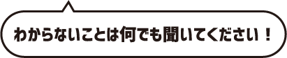 わからないことは何でも聞いてください！