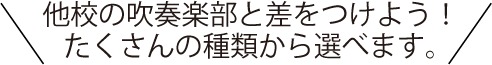 他校の吹奏楽部と差をつけよう！たくさんの種類から選べます。