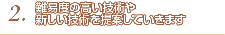 2.難易度の高い技術や新しい技術を提案していきます